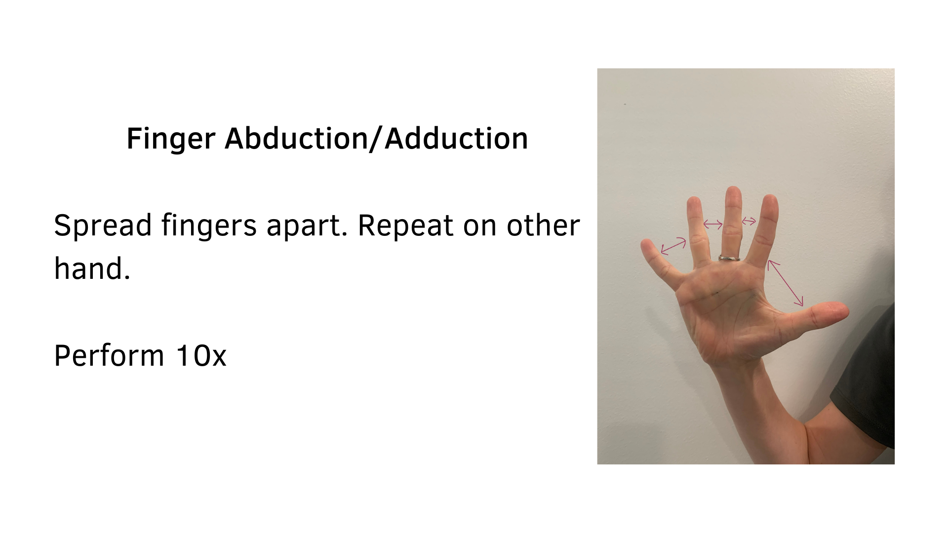 Black text on a white background that reads, "Finger Abduction/Adduction: Spread fingers apart. Repeat on other hand. Perform 10x". A picture of a hand with fingers spread wide and arrows between the fingers are shown to demonstrate the stretch.