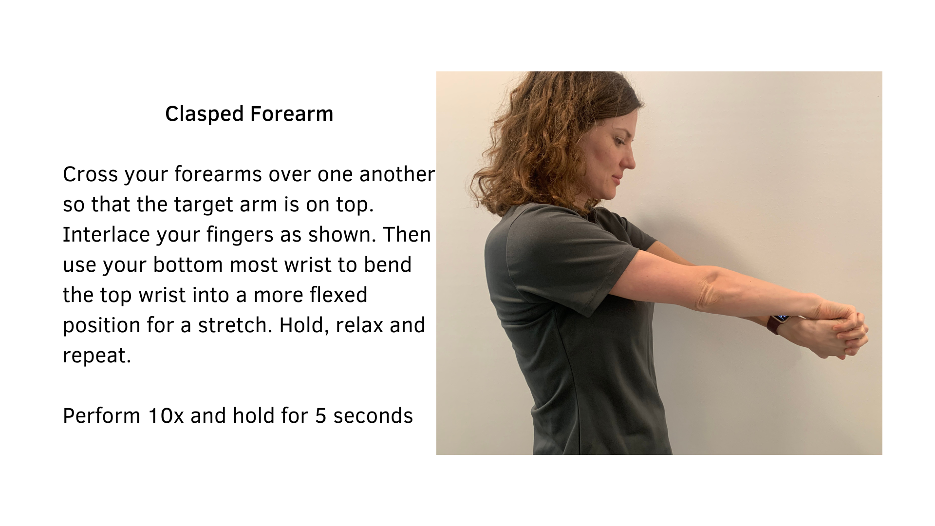 Black text on a white background that reads, "Clasped Forearm: Cross your forearms over one another so that the target arm is on top. Interlace your fingers as shown. Then use your bottom most wrist to bend the top wrist into a more flexed position for a stretch. Hold, relax and repeat. Perform 10x and hold for 5 seconds". A woman demonstrating the stretch is featured.
